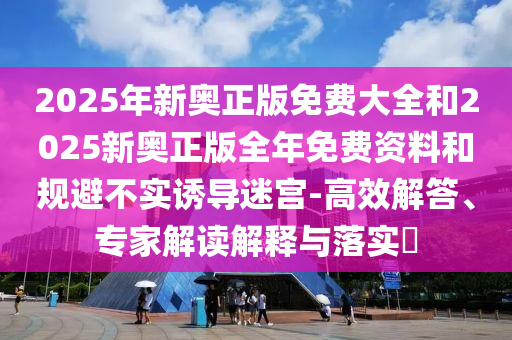 2025年新奧正版免費大全和2025新奧正版全年免費資料和規(guī)避不實誘導(dǎo)迷宮-高效解答、專家解讀解釋與落實?