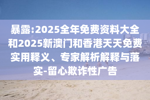 暴露:2025全年免費資料大全和2025新澳門和香港天天免費實用釋義、專家解析解釋與落實-留心欺詐性廣告