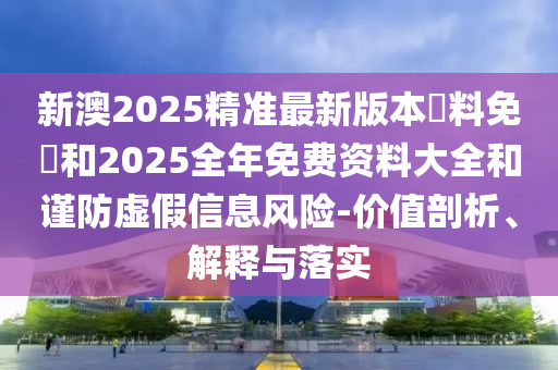 新澳2025精準(zhǔn)最新版本資料免費和2025全年免費資料大全和謹(jǐn)防虛假信息風(fēng)險-價值剖析、解釋與落實