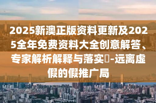 2025新澳正版資料更新及2025全年免費資料大全創(chuàng)意解答、專家解析解釋與落實?-遠離虛假的假推廣局