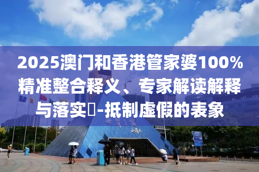 2025澳門和香港管家婆100%精準整合釋義、專家解讀解釋與落實?-抵制虛假的表象