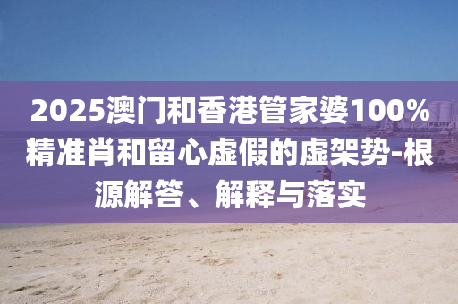 2025澳門和香港管家婆100%精準肖和留心虛假的虛架勢-根源解答、解釋與落實