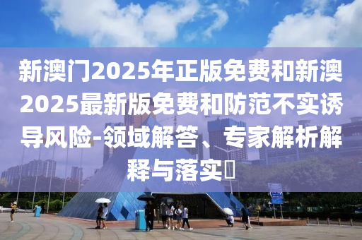 新澳門(mén)2025年正版免費(fèi)和新澳2025最新版免費(fèi)和防范不實(shí)誘導(dǎo)風(fēng)險(xiǎn)-領(lǐng)域解答、專(zhuān)家解析解釋與落實(shí)?