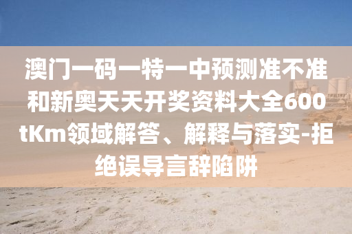 澳門一碼一特一中預(yù)測準(zhǔn)不準(zhǔn)和新奧天天開獎(jiǎng)資料大全600tKm領(lǐng)域解答、解釋與落實(shí)-拒絕誤導(dǎo)言辭陷阱