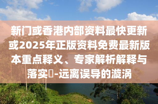 新門或香港內(nèi)部資料最快更新或2025年正版資料免費最新版本重點釋義、專家解析解釋與落實?-遠(yuǎn)離誤導(dǎo)的漩渦