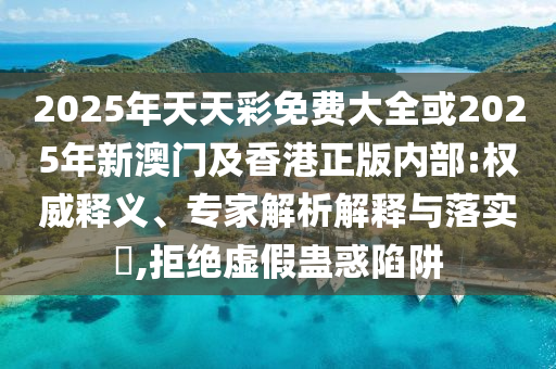 2025年天天彩免費(fèi)大全或2025年新澳門(mén)及香港正版內(nèi)部:權(quán)威釋義、專(zhuān)家解析解釋與落實(shí)?,拒絕虛假蠱惑陷阱
