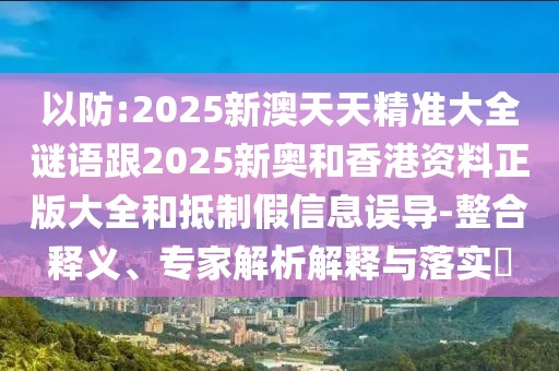 以防:2025新澳天天精準(zhǔn)大全謎語跟2025新奧和香港資料正版大全和抵制假信息誤導(dǎo)-整合釋義、專家解析解釋與落實(shí)?