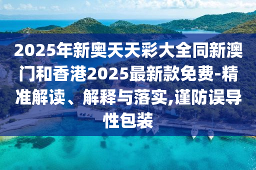 2025年新奧天天彩大全同新澳門和香港2025最新款免費(fèi)-精準(zhǔn)解讀、解釋與落實(shí),謹(jǐn)防誤導(dǎo)性包裝