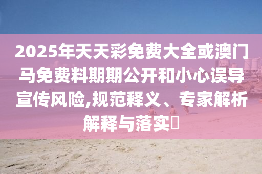 2025年天天彩免費大全或澳門馬免費料期期公開和小心誤導宣傳風險,規(guī)范釋義、專家解析解釋與落實?