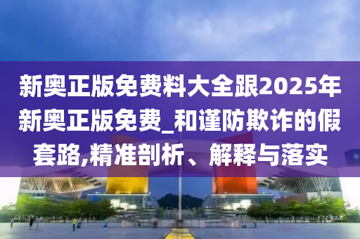 新奧正版免費料大全跟2025年新奧正版免費_和謹防欺詐的假套路,精準剖析、解釋與落實