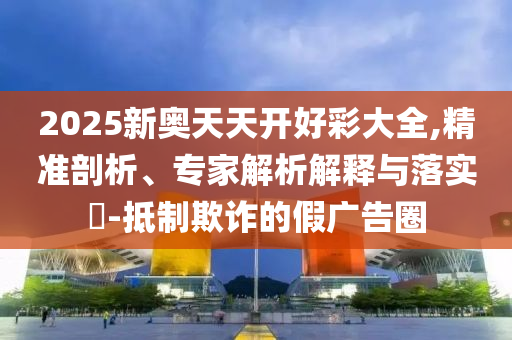 2025新奧天天開好彩大全,精準剖析、專家解析解釋與落實?-抵制欺詐的假廣告圈