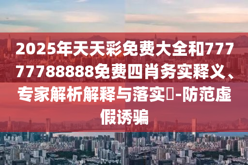 2025年天天彩免費(fèi)大全和77777788888免費(fèi)四肖務(wù)實(shí)釋義、專家解析解釋與落實(shí)?-防范虛假誘騙