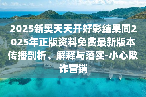 2025新奧天天開好彩結(jié)果同2025年正版資料免費最新版本傳播剖析、解釋與落實-小心欺詐營銷