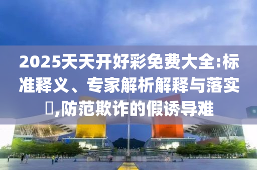 2025天天開好彩免費大全:標準釋義、專家解析解釋與落實?,防范欺詐的假誘導(dǎo)難