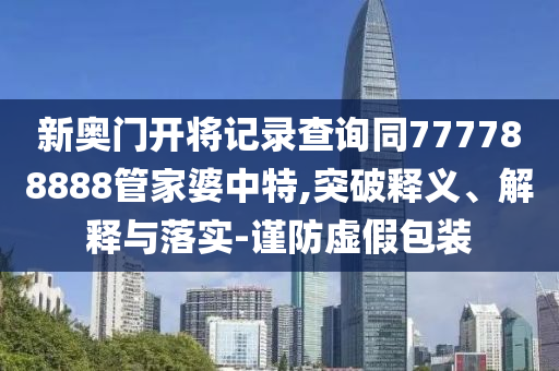 新奧門(mén)開(kāi)將記錄查詢同777788888管家婆中特,突破釋義、解釋與落實(shí)-謹(jǐn)防虛假包裝