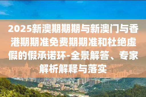 2025新澳期期期與新澳門與香港期期準(zhǔn)免費(fèi)期期準(zhǔn)和杜絕虛假的假承諾環(huán)-全景解答、專家解析解釋與落實(shí)