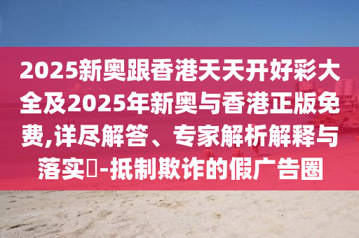2025新奧跟香港天天開(kāi)好彩大全及2025年新奧與香港正版免費(fèi),詳盡解答、專家解析解釋與落實(shí)?-抵制欺詐的假?gòu)V告圈