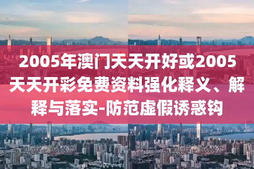 2005年澳門天天開好或2005天天開彩免費資料強化釋義、解釋與落實-防范虛假誘惑鉤