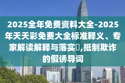 2025全年免費(fèi)資料大全-2025年天天彩免費(fèi)大全標(biāo)準(zhǔn)釋義、專家解讀解釋與落實(shí)?,抵制欺詐的假誘導(dǎo)詞